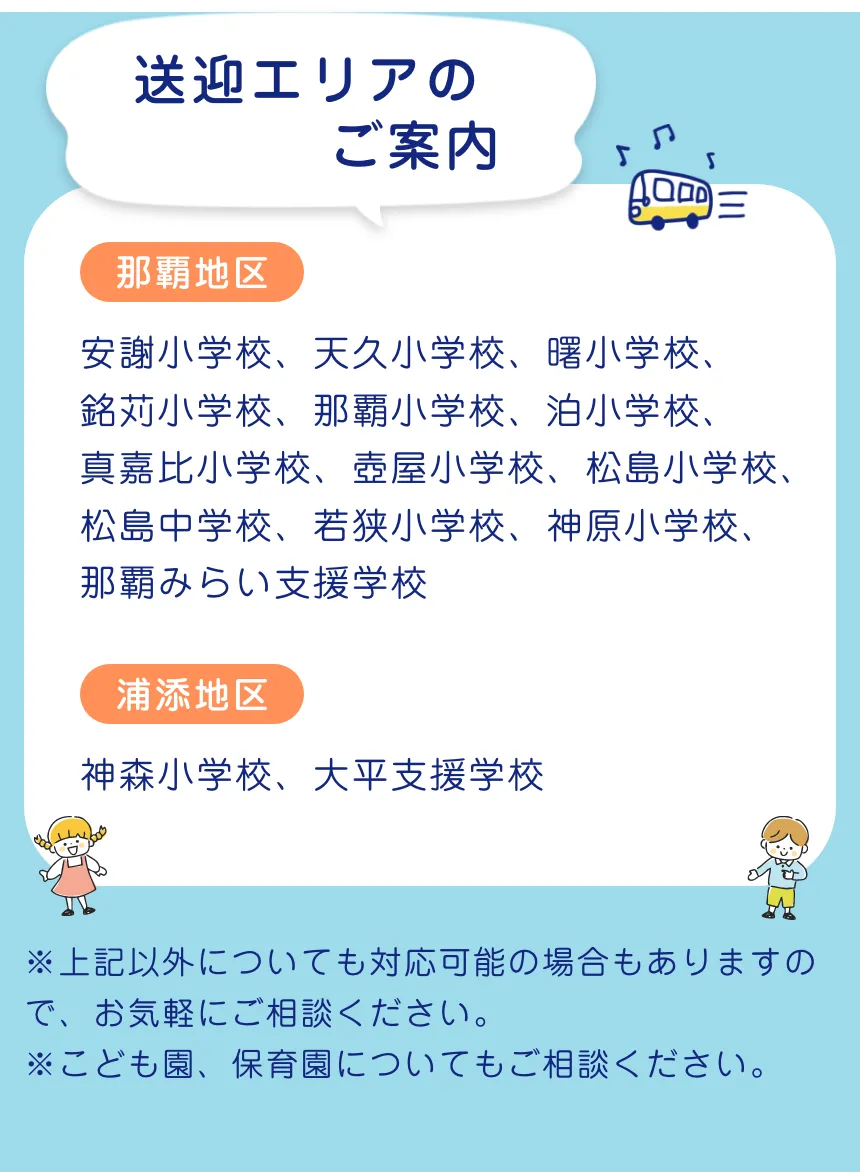 送迎エリアのご案内(那覇)安謝小学校、天久小学校、曙小学校、銘苅小学校、那覇小学校、泊小学校、真嘉比小学校、壺屋小学校、松島小学校、松島中学校、若狭小学校、神原小学校、那覇みらい支援学校(浦添)神森小学校、大平支援学校